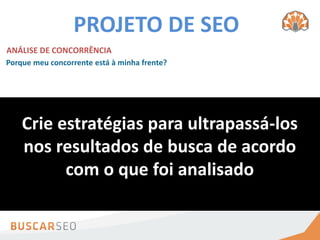 PROJETO DE SEO
ANÁLISE DE CONCORRÊNCIA
Porque meu concorrente está à minha frente?



   Quem são seus concorrentes?
                                              Conteúdo otimizado
    Crie estratégias para ultrapassá-los
  Muitas vezes, os concorrentes on-line
  não serão os mesmos off-line        Fatores on-page revisados
    nos resultados de buscaqueusuários? fazendo por
   Porque eles estão na minha frente?
                                      O
                                         de acordo
                                      seus
                                            eles estão


                com o que foi analisado
   Qualidade dos backlinks

   Quantidade de backlinks
 