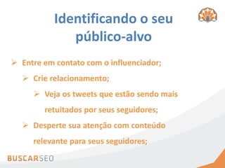 Identificando o seu
              público-alvo
 Entre em contato com o influenciador;
   Crie relacionamento;
      Veja os tweets que estão sendo mais
        retuitados por seus seguidores;
   Desperte sua atenção com conteúdo
     relevante para seus seguidores;
 