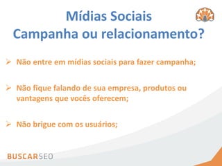 Mídias Sociais
 Campanha ou relacionamento?
 Não entre em mídias sociais para fazer campanha;


 Não fique falando de sua empresa, produtos ou
  vantagens que vocês oferecem;


 Não brigue com os usuários;
 