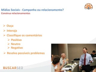 Mídias Sociais - Campanha ou relacionamento?
Construa relacionamentos



  Ouça
  Interaja
  Classifique os comentários
     Positivo
     Neutro
     Negativo
  Resolva possíveis problemas
 
