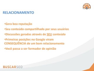 RELACIONAMENTO

•Gera boa reputação
•Seu conteúdo compartilhado por seus usuários
•Discussões geradas através de SEU conteúdo
•Primeiras posições no Google viram
CONSEQUÊNCIA de um bom relacionamento
•Você passa a ser formador de opinião
 