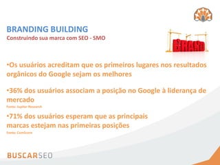 BRANDING BUILDING
Construindo sua marca com SEO - SMO



•Os usuários acreditam que os primeiros lugares nos resultados
orgânicos do Google sejam os melhores

•36% dos usuários associam a posição no Google à liderança de
mercado
Fonte: Jupiter Research

•71% dos usuários esperam que as principais
marcas estejam nas primeiras posições
Fonte: ComScore
 