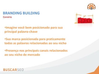 BRANDING BUILDING
Cenário


 •Imagine você bem posicionado para sua
 principal palavra-chave

 •Sua marca posicionada para praticamente
 todas as palavras relacionadas ao seu nicho

 •Presença nos principais canais relacionados
 ao seu nicho de mercado
 