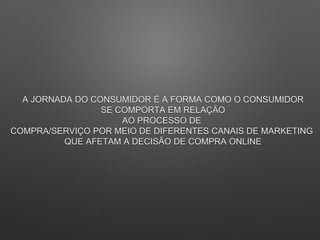 A JORNADA DO CONSUMIDOR É A FORMA COMO O CONSUMIDOR
SE COMPORTA EM RELAÇÃO
AO PROCESSO DE
COMPRA/SERVIÇO POR MEIO DE DIFERENTES CANAIS DE MARKETING
QUE AFETAM A DECISÃO DE COMPRA ONLINE
 
