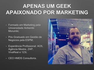 APENAS UM GEEK
APAIXONADO POR MARKETING
• Formado em Marketing pela
Universidade Anhembi
Morumbi;
• Pós Graduado em Gestão de
Negócios pela ESPM;
• Experiência Profissional: AO5,
Agência Mestre, ZAP,
VivaReal e 123i;
• CEO HMDS Consultoria.
 