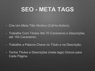 SEO - META TAGS
• Crie Um Meta Title Atrativo (Call-to-Action);
• Trabalhe Com Títulos Até 70 Caracteres e Descrições
até 150 Caracteres;
• Trabalhe a Palavra Chave no Título e na Descrição;
• Tenha Títulos e Descrições (meta tags) Únicos para
Cada Página.
 