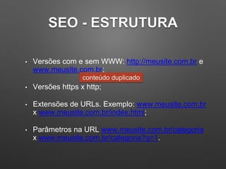 SEO - ESTRUTURA
• Versões com e sem WWW: http://meusite.com.br e
www.meusite.com.br;
• Versões https x http;
• Extensões de URLs. Exemplo: www.meusite.com.br
x www.meusite.com.br/index.html;
• Parâmetros na URL www.meusite.com.br/categoria
x www.meusite.com.br/categoria?q=1.
conteúdo duplicado
 