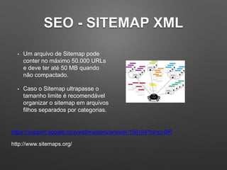 SEO - SITEMAP XML
• Um arquivo de Sitemap pode
conter no máximo 50.000 URLs
e deve ter até 50 MB quando
não compactado.
• Caso o Sitemap ultrapasse o
tamanho limite é recomendável
organizar o sitemap em arquivos
filhos separados por categorias.
https://support.google.com/webmasters/answer/156184?hl=pt-BR
http://www.sitemaps.org/
 