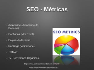 SEO - Métricas
• Autoridade (Autoridade do
Domínio)
• Confiança (Moz Trust)
• Páginas Indexadas
• Rankings (Visibilidade)
• Tráfego
• Tx. Conversões Orgânicas
https://moz.com/learn/seo/domain-authority
https://moz.com/learn/seo/moztrust
 