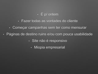 • É p/ ontem
• Fazer todas as vontades do cliente
• Começar campanhas sem ter como mensurar
• Páginas de destino ruins e/ou com pouca usabilidade
• Site não é responsivo
• Miopia empresarial
 