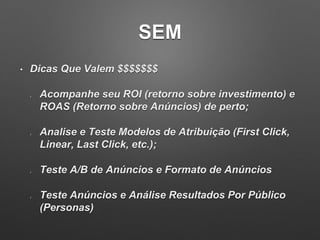 SEM
• Dicas Que Valem $$$$$$$
Acompanhe seu ROI (retorno sobre investimento) e
ROAS (Retorno sobre Anúncios) de perto;
Analise e Teste Modelos de Atribuição (First Click,
Linear, Last Click, etc.);
Teste A/B de Anúncios e Formato de Anúncios
Teste Anúncios e Análise Resultados Por Público
(Personas)
 