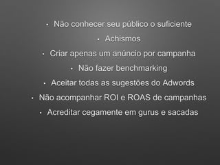 • Não conhecer seu público o suficiente
• Achismos
• Criar apenas um anúncio por campanha
• Não fazer benchmarking
• Aceitar todas as sugestões do Adwords
• Não acompanhar ROI e ROAS de campanhas
• Acreditar cegamente em gurus e sacadas
 