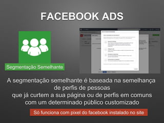 FACEBOOK ADS
A segmentação semelhante é baseada na semelhança
de perfis de pessoas
que já curtem a sua página ou de perfis em comuns
com um determinado público customizado
Segmentação Semelhante
Só funciona com pixel do facebook instalado no site
 