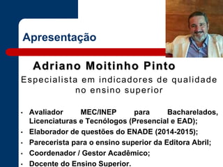 Apresentação
Adriano Moitinho Pinto
Especialista em indicadores de qualidade
no ensino superior
• Avaliador MEC/INEP para Bacharelados,
Licenciaturas e Tecnólogos (Presencial e EAD);
• Elaborador de questões do ENADE (2014-2015);
• Parecerista para o ensino superior da Editora Abril;
• Coordenador / Gestor Acadêmico;
• Docente do Ensino Superior.
 