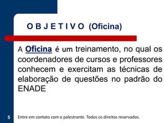 5
A Oficina é um treinamento, no qual os
coordenadores de cursos e professores
conhecem e exercitam as técnicas de
elaboração de questões no padrão do
ENADE
Entre em contato com o palestrante. Todos os direitos reservados.
O B J E T I V O (Oficina)
 