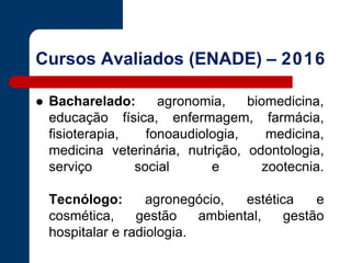 Cursos Avaliados (ENADE) – 2016
 Bacharelado: agronomia, biomedicina,
educação física, enfermagem, farmácia,
fisioterapia, fonoaudiologia, medicina,
medicina veterinária, nutrição, odontologia,
serviço social e zootecnia.
Tecnólogo: agronegócio, estética e
cosmética, gestão ambiental, gestão
hospitalar e radiologia.
 