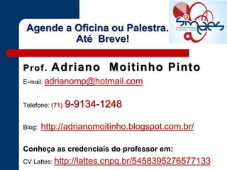 Prof. Adriano Moitinho Pinto
E-mail: adrianomp@hotmail.com
Telefone: (71) 9-9134-1248
Blog: http://adrianomoitinho.blogspot.com.br/
Conheça as credenciais do professor em:
CV Lattes: http://lattes.cnpq.br/5458395276577133
Agende a Oficina ou Palestra.
Até Breve!
 