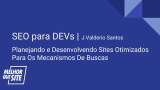 SEO para DEVs | J.Valderio Santos
Planejando e Desenvolvendo Sites Otimizados
Para Os Mecanismos De Buscas
 