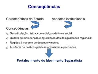 Conseqüências Características do Estado  Aspectos institucionais Conseqüências: Desarticulação: física, comercial, produtiva e social; Quadro de manutenção e agudização das desigualdades regionais; Regiões à margem do desenvolvimento; Ausência de políticas públicas articuladas e pactuadas. Fortalecimento do Movimento Separatista 