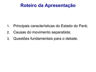 Roteiro da Apresentação Principais características do Estado do Pará; Causas do movimento separatista; Questões fundamentais para o debate. 