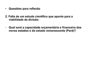 Questões para reflexão 2. Falta de um estudo científico que aponte para a viabilidade da divisão: Qual será a capacidade orçamentária e financeira dos novos estados e do estado remanescente (Pará)? 