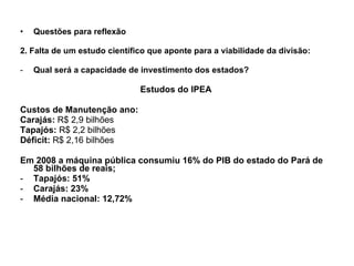 Questões para reflexão 2. Falta de um estudo científico que aponte para a viabilidade da divisão: Qual será a capacidade de investimento dos estados? Estudos do IPEA Custos de Manutenção ano: Carajás:  R$ 2,9 bilhões Tapajós:  R$ 2,2 bilhões Déficit:  R$ 2,16 bilhões Em 2008 a máquina pública consumiu 16% do PIB do estado do Pará de 58 bilhões de reais; Tapajós: 51% Carajás: 23% Média nacional: 12,72% 