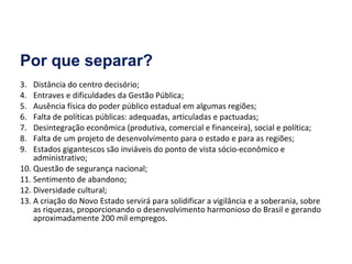Por que separar? Distância do centro decisório; Entraves e dificuldades da Gestão Pública; Ausência física do poder público estadual em algumas regiões; Falta de políticas públicas: adequadas, articuladas e pactuadas; Desintegração econômica (produtiva, comercial e financeira), social e política; Falta de um projeto de desenvolvimento para o estado e para as regiões; Estados gigantescos são inviáveis do ponto de vista sócio-econômico e administrativo; Questão de segurança nacional; Sentimento de abandono; Diversidade cultural; A criação do Novo Estado servirá para solidificar a vigilância e a soberania, sobre as riquezas, proporcionando o desenvolvimento harmonioso do Brasil e gerando aproximadamente 200 mil empregos. 