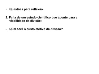 Questões para reflexão 2. Falta de um estudo científico que aponte para a viabilidade da divisão: Qual será o custo efetivo da divisão? 