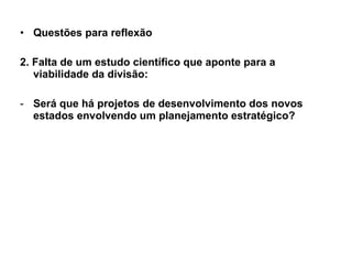 Questões para reflexão 2. Falta de um estudo científico que aponte para a viabilidade da divisão: Será que há projetos de desenvolvimento dos novos estados envolvendo um planejamento estratégico? 