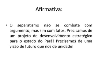 Afirmativa: O separatismo não se combate com argumento, mas sim com fatos. Precisamos de um projeto de desenvolvimento estratégico para o estado do Pará! Precisamos de uma visão de futuro que nos dê unidade! 
