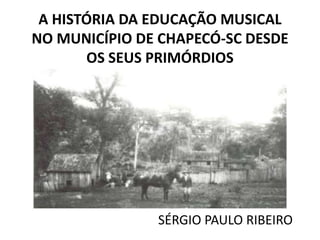A HISTÓRIA DA EDUCAÇÃO MUSICAL
NO MUNICÍPIO DE CHAPECÓ-SC DESDE
OS SEUS PRIMÓRDIOS

SÉRGIO PAULO RIBEIRO

 