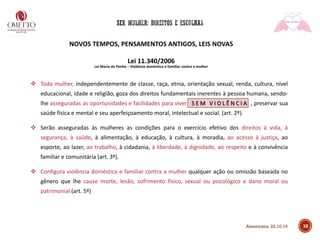NOVOS TEMPOS, PENSAMENTOS ANTIGOS, LEIS NOVAS
Lei 11.340/2006
Lei Maria da Penha – Violência doméstica e familiar contra a mulher
❖ Toda mulher, independentemente de classe, raça, etnia, orientação sexual, renda, cultura, nível
educacional, idade e religião, goza dos direitos fundamentais inerentes à pessoa humana, sendo-
lhe asseguradas as oportunidades e facilidades para viver S E M V I O L Ê N C I A , preservar sua
saúde física e mental e seu aperfeiçoamento moral, intelectual e social. (art. 2º).
❖ Serão asseguradas às mulheres as condições para o exercício efetivo dos direitos à vida, à
segurança, à saúde, à alimentação, à educação, à cultura, à moradia, ao acesso à justiça, ao
esporte, ao lazer, ao trabalho, à cidadania, à liberdade, à dignidade, ao respeito e à convivência
familiar e comunitária (art. 3º).
❖ Configura violência doméstica e familiar contra a mulher qualquer ação ou omissão baseada no
gênero que lhe cause morte, lesão, sofrimento físico, sexual ou psicológico e dano moral ou
patrimonial (art. 5º)
10Americana, 22.10.19
 