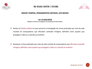 NOVOS TEMPOS, PENSAMENTOS ANTIGOS, LEIS NOVAS
Lei 13.642/2018
Misoginia na internet a investigação é de competência da Polícia Federal.
❖ Atribui-se à Polícia Federal no que concerne à investigação de crimes praticados por meio da rede
mundial de computadores que difundam conteúdo misógino, definidos como aqueles que
propagam o ódio ou a aversão às mulheres.
❖ Quaisquer crimes praticados por meio da rede mundial de computadores que difundam conteúdo
misógino, definidos como aqueles que propagam o ódio ou a aversão às mulheres.
11Americana, 22.10.19
 