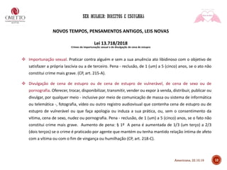 NOVOS TEMPOS, PENSAMENTOS ANTIGOS, LEIS NOVAS
Lei 13.718/2018
Crimes de importunação sexual e de divulgação de cena de estupro
❖ Importunação sexual. Praticar contra alguém e sem a sua anuência ato libidinoso com o objetivo de
satisfazer a própria lascívia ou a de terceiro. Pena - reclusão, de 1 (um) a 5 (cinco) anos, se o ato não
constitui crime mais grave. (CP, art. 215-A).
❖ Divulgação de cena de estupro ou de cena de estupro de vulnerável, de cena de sexo ou de
pornografia. Oferecer, trocar, disponibilizar, transmitir, vender ou expor à venda, distribuir, publicar ou
divulgar, por qualquer meio - inclusive por meio de comunicação de massa ou sistema de informática
ou telemática -, fotografia, vídeo ou outro registro audiovisual que contenha cena de estupro ou de
estupro de vulnerável ou que faça apologia ou induza a sua prática, ou, sem o consentimento da
vítima, cena de sexo, nudez ou pornografia. Pena - reclusão, de 1 (um) a 5 (cinco) anos, se o fato não
constitui crime mais grave. Aumento de pena: § 1º A pena é aumentada de 1/3 (um terço) a 2/3
(dois terços) se o crime é praticado por agente que mantém ou tenha mantido relação íntima de afeto
com a vítima ou com o fim de vingança ou humilhação (CP, art. 218-C).
12Americana, 22.10.19
 