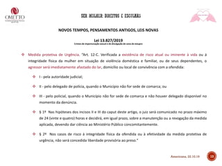 NOVOS TEMPOS, PENSAMENTOS ANTIGOS, LEIS NOVAS
Lei 13.827/2019
Crimes de importunação sexual e de divulgação de cena de estupro
❖ Medida protetiva de Urgência. “Art. 12-C. Verificada a existência de risco atual ou iminente à vida ou à
integridade física da mulher em situação de violência doméstica e familiar, ou de seus dependentes, o
agressor será imediatamente afastado do lar, domicílio ou local de convivência com a ofendida:
❖ I - pela autoridade judicial;
❖ II - pelo delegado de polícia, quando o Município não for sede de comarca; ou
❖ III - pelo policial, quando o Município não for sede de comarca e não houver delegado disponível no
momento da denúncia.
❖ § 1º Nas hipóteses dos incisos II e III do caput deste artigo, o juiz será comunicado no prazo máximo
de 24 (vinte e quatro) horas e decidirá, em igual prazo, sobre a manutenção ou a revogação da medida
aplicada, devendo dar ciência ao Ministério Público concomitantemente.
❖ § 2º Nos casos de risco à integridade física da ofendida ou à efetividade da medida protetiva de
urgência, não será concedida liberdade provisória ao preso.”
13Americana, 22.10.19
 