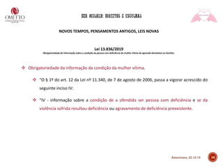NOVOS TEMPOS, PENSAMENTOS ANTIGOS, LEIS NOVAS
Lei 13.836/2019
Obrigatoriedade de informação sobre a condição da pessoa com deficiência da mulher vítima de agressão doméstica ou familiar.
❖ Obrigatoriedade da informação da condição da mulher vítima.
❖ “O § 1º do art. 12 da Lei nº 11.340, de 7 de agosto de 2006, passa a vigorar acrescido do
seguinte inciso IV:
❖ “IV - informação sobre a condição de a ofendida ser pessoa com deficiência e se da
violência sofrida resultou deficiência ou agravamento de deficiência preexistente.
14Americana, 22.10.19
 