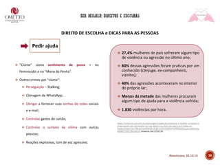 DIREITO DE ESCOLHA e DICAS PARA AS PESSOAS
❖ "Ciúme" como sentimento de posse = no
Feminicídio e na “Maria da Penha”.
❖ Outros crimes por "ciúme":
❖ Perseguição – Stalking;
❖ Clonagem de WhatsApp;
❖ Obrigar a fornecer suas senhas de redes sociais
e e-mail;
❖ Controlar gastos de cartão;
❖ Controlar o contato da vítima com outras
pessoas;
❖ Reações explosivas, tom de voz agressivo.
❖ 27,4% mulheres do pais sofreram algum tipo
de violência ou agressão no último ano;
❖ 80% dessas agressões foram praticas por um
conhecido (cônjuge, ex-companheiro,
vizinho);
❖ 40% das agressões aconteceram no interior
do próprio lar;
❖ Menos da metade das mulheres procuram
algum tipo de ajuda para a violência sofrida;
❖ 1.830 violências por hora.
https://universa.uol.com.br/reportagens-especiais/violencia-a-mulher-no-brasil-e-
onipresente-por-conhecido-ou-nao-dentro-ou-fora-de-casa-e-em-todas-as-
idades/index.htm?fbclid=IwAR3NGa2OjKrcmVh1l26PvFFAFMl3bGOuuenxeS4K2dq
M0BR71DD13BnxWU0 Universa Uol 22.02.19
16
Pedir ajuda
Americana, 22.10.19
 