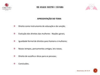 APRESENTAÇÃO DO TEMA
❖ Direito como instrumento de educação e de sanção;
❖ Evolução dos direitos das mulheres - Noções gerais;
❖ Igualdade formal de direitos para homens e mulheres;
❖ Novos tempos, pensamentos antigos, leis novas;
❖ Direito de escolha e dicas para as pessoas;
❖ Conclusões.
2Americana, 22.10.19
 