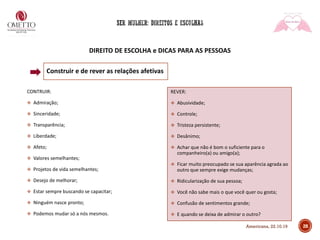 DIREITO DE ESCOLHA e DICAS PARA AS PESSOAS
Construir e de rever as relações afetivas
CONTRUIR:
❖ Admiração;
❖ Sinceridade;
❖ Transparência;
❖ Liberdade;
❖ Afeto;
❖ Valores semelhantes;
❖ Projetos de vida semelhantes;
❖ Desejo de melhorar;
❖ Estar sempre buscando se capacitar;
❖ Ninguém nasce pronto;
❖ Podemos mudar só a nós mesmos.
REVER:
❖ Abusividade;
❖ Controle;
❖ Tristeza persistente;
❖ Desânimo;
❖ Achar que não é bom o suficiente para o
companheiro(a) ou amigo(a);
❖ Ficar muito preocupado se sua aparência agrada ao
outro que sempre exige mudanças;
❖ Ridicularização de sua pessoa;
❖ Você não sabe mais o que você quer ou gosta;
❖ Confusão de sentimentos grande;
❖ E quando se deixa de admirar o outro?
28Americana, 22.10.19
 