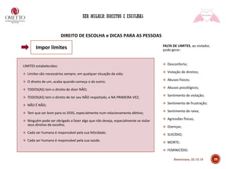 DIREITO DE ESCOLHA e DICAS PARA AS PESSOAS
LIMITES estabelecidos:
❖ Limites são necessários sempre, em qualquer situação da vida;
❖ O direito de um, acaba quando começa o do outro;
❖ TODOS(AS) tem o direito de dizer NÃO;
❖ TODOS(AS) tem o direito de ter seu NÃO respeitado, e NA PRIMEIRA VEZ;
❖ NÃO É NÃO;
❖ Tem que ser bom para os DOIS, especialmente num relacionamento afetivo;
❖ Ninguém pode ser obrigado a fazer algo que não deseja, especialmente se violar
seus direitos de escolha;
❖ Cada ser humano é responsável pela sua felicidade;
❖ Cada ser humano é responsável pela sua saúde.
FALTA DE LIMITES, ao violador,
pode gerar:
❖ Desconforto;
❖ Violação de direitos;
❖ Abusos físicos;
❖ Abusos psicológicos;
❖ Sentimento de violação;
❖ Sentimento de frustração;
❖ Sentimento de raiva;
❖ Agressões físicas;
❖ Doenças;
❖ SUICÍDIO;
❖ MORTE;
❖ FEMINICÍDIO.
29
Impor limites
Americana, 22.10.19
 