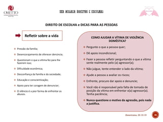 DIREITO DE ESCOLHA e DICAS PARA AS PESSOAS
❖ Pressão da família;
❖ Desencorajamento de oferecer denúncia;
❖ Questionam o que a vítima fez para lhe
fazerem isso;
❖ Dificuldade econômica;
❖ Desconfiança da família e da sociedade;
❖ Educação e conscientização;
❖ Apoio para ter coragem de denunciar;
❖ O silêncio é a pior forma de enfrentar os
abusos.
COMO AJUDAR A VÍTIMA DE VIOLÊNCIA
DOMÉSTICA?
❖ Pergunte o que a pessoa quer;
❖ Dê apoio incondicional;
❖ Fazer a pessoa refletir perguntando o que a vítima
sente realmente pelo (a) agressor(a);
❖ Não julgue, tente entender o lado da vítima;
❖ Ajude a pessoa a avaliar os riscos;
❖ Enfrente, procure dar apoio e denuncie;
❖ Você não é responsável pela falta de tomada de
posição da vítima em enfrentar o(a) agressor(a).
Tenha paciência;
❖ Nunca questione o motivo da agressão, pois nada
a justifica.
31
Refletir sobre a vida
Americana, 22.10.19
 