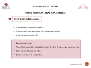 DIREITO DE ESCOLHA e DICAS PARA AS PESSOAS
32
❖ O que realmente é importante para você?
❖ O que você acha importante manter das tradições da sua família?
❖ O que você quer para a sua vida?
❖ Conhecimento é poder.
❖ Pensar e fazer uma análise crítica pode tirar você da inércia de fazer porque todo mundo faz.
❖ Sejam atores e atrizes de suas vidas.
❖ Estejam no comando de suas escolhas.
Rever prioridades pessoais
Americana, 22.10.19
 