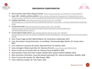 BIBLIOGRAFIA COMPLEMENTAR
❖ Documentário sobre Maria Augusta Saraiva: https://www.youtube.com/watch?v=HwjmV4bpP58 .
❖ Ligue 180 – detalhes políticas pública: https://www.mdh.gov.br/navegue-por-temas/politicas-para-
mulheres/ligue-180?fbclid=IwAR3uuCOBbjGqfyOxfyBtGFPyY7ShxIKlPI8LTDvsCHt045WOdqcf0secW2Q
❖ Lei Maria da Penha: http://www.planalto.gov.br/ccivil_03/_Ato2004-
2006/2006/Lei/L11340.htm?fbclid=IwAR1feiMELd0Hj9Q_SmnuIzkOe_cn0TxDKrLdDRvGXDPNc3A8hIDEv-
SimaI
❖ Lei do Feminicídio: http://www.planalto.gov.br/ccivil_03/_Ato2015-
2018/2015/Lei/L13104.htm?fbclid=IwAR2YTi28sG725jeGJZhLmprTjCuwNpeo7vk-
1oDfMwM9B2zqdLAjUmq3y7w
❖ Lei da Importunação sexual: http://www.planalto.gov.br/ccivil_03/_Ato2015-
2018/2018/Lei/L13718.htm?fbclid=IwAR08Yw7wK3GVzc6MfRVg2x_kEl1iXugncPVCxv7Fl77YhaDYpYAhFx
5WxfE
❖ Livro: O que é lugar de fala? Djamila Ribeiro. Ed. Letramento, Justificando, 2017.
❖ Livro: Para educar crianças feministas: um manifesto. Chimamanda Ngozi Adiche. Ed. Cia das Letras,
2017
❖ Livro: Histórias e conversas de mulher. Mary Del Priore. Ed. Planeta, 2014.
❖ Curta metragem: Maioria oprimida. Dir. Eleonora Pourriat. https://youtu.be/mfr8kAsVJIA
❖ Filme: Eu não sou um homem fácil. Dir. Eleonora Pourriat (Netflix). 2018
❖ Série brasileira: Coisa mais linda. Criação: Heather Roth, Giuliano Cedroni (Netflix). 2019.
❖ Série americana: Feministas: o que elas estavam pensando? Dir. Johanna Demetrakas. (Netflix). 2018.
❖ Filme: O sorriso de monalisa. Dir. Mike Newell. 2003.
❖ Filme: Histórias cruzadas. Dir. Tate Taylor. 2011.
34Americana, 22.10.19
 