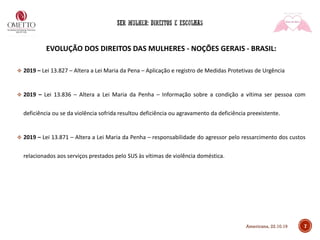 7
EVOLUÇÃO DOS DIREITOS DAS MULHERES - NOÇÕES GERAIS - BRASIL:
❖ 2019 – Lei 13.827 – Altera a Lei Maria da Pena – Aplicação e registro de Medidas Protetivas de Urgência
❖ 2019 – Lei 13.836 – Altera a Lei Maria da Penha – Informação sobre a condição a vítima ser pessoa com
deficiência ou se da violência sofrida resultou deficiência ou agravamento da deficiência preexistente.
❖ 2019 – Lei 13.871 – Altera a Lei Maria da Penha – responsabilidade do agressor pelo ressarcimento dos custos
relacionados aos serviços prestados pelo SUS às vítimas de violência doméstica.
Americana, 22.10.19
 