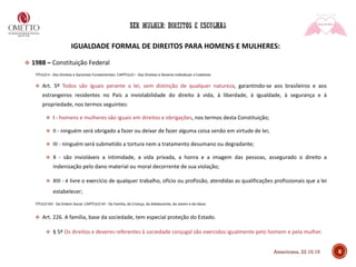 8
IGUALDADE FORMAL DE DIREITOS PARA HOMENS E MULHERES:
❖ 1988 – Constituição Federal
TÍTULO II - Dos Direitos e Garantias Fundamentais. CAPÍTULO I - Dos Direitos e Deveres Individuais e Coletivos
❖ Art. 5º Todos são iguais perante a lei, sem distinção de qualquer natureza, garantindo-se aos brasileiros e aos
estrangeiros residentes no País a inviolabilidade do direito à vida, à liberdade, à igualdade, à segurança e à
propriedade, nos termos seguintes:
❖ I - homens e mulheres são iguais em direitos e obrigações, nos termos desta Constituição;
❖ II - ninguém será obrigado a fazer ou deixar de fazer alguma coisa senão em virtude de lei;
❖ III - ninguém será submetido a tortura nem a tratamento desumano ou degradante;
❖ X - são invioláveis a intimidade, a vida privada, a honra e a imagem das pessoas, assegurado o direito a
indenização pelo dano material ou moral decorrente de sua violação;
❖ XIII - é livre o exercício de qualquer trabalho, ofício ou profissão, atendidas as qualificações profissionais que a lei
estabelecer;
TÍTULO VIII - Da Ordem Social. CAPÍTULO VII - Da Família, da Criança, do Adolescente, do Jovem e do Idoso
❖ Art. 226. A família, base da sociedade, tem especial proteção do Estado.
❖ § 5º Os direitos e deveres referentes à sociedade conjugal são exercidos igualmente pelo homem e pela mulher.
Americana, 22.10.19
 