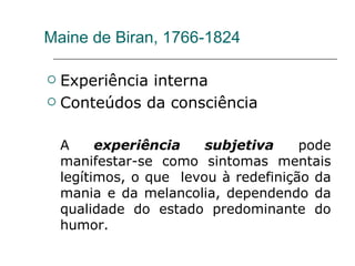Maine de Biran, 1766-1824 Experiência interna Conteúdos da consciência A  experiência subjetiva  pode manifestar-se como sintomas mentais legítimos, o que  levou à redefinição da mania e da melancolia, dependendo da qualidade do estado predominante do humor. 