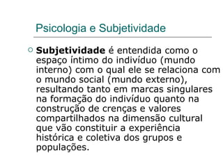 Psicologia e Subjetividade Subjetividade  é entendida como o espaço íntimo do indivíduo (mundo interno) com o qual ele se relaciona com o mundo social (mundo externo), resultando tanto em marcas singulares na formação do indivíduo quanto na construção de crenças e valores compartilhados na dimensão cultural que vão constituir a experiência histórica e coletiva dos grupos e populações.  