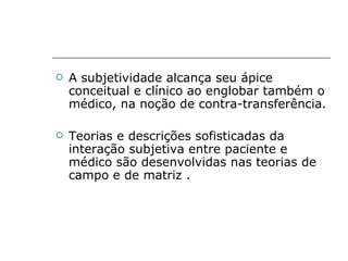 A subjetividade alcança seu ápice conceitual e clínico ao englobar também o médico, na noção de contra-transferência.  Teorias e descrições sofisticadas da interação subjetiva entre paciente e médico são desenvolvidas nas teorias de campo e de matriz . 