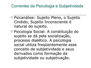 Correntes da Psicologia e Subjetividade Psicanálise: Sujeito Pleno, o Sujeito Cindido, Sujeito Inconsciente é natural do sujeito. Psicologia Social: A constituição do sujeito se dá pela socialização, processo dialético. A psicologia social utiliza freqüentemente esse conceito de subjetividade e seus derivados como formação da subjetividade ou subjetivação.  