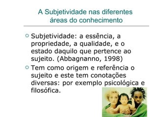 A Subjetividade nas diferentes  áreas do conhecimento Subjetividade: a essência, a propriedade, a qualidade, e o estado daquilo que pertence ao sujeito. (Abbagnanno, 1998) Tem como origem e referência o sujeito e este tem conotações diversas: por exemplo psicológica e filosófica.  